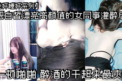 迷奸睡奸系列把白皙漂亮高颜值的女同事灌醉后一顿啪啪醉酒的干起来最爽了
