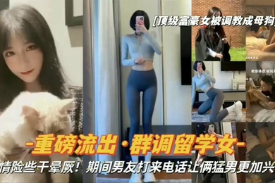 重磅流出顶级富豪女被调教成母狗群调留学女期间男友打来电话让俩猛男更加兴奋