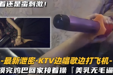 最新泄密KTV边唱歌边打飞机回家接着操美乳无毛逼