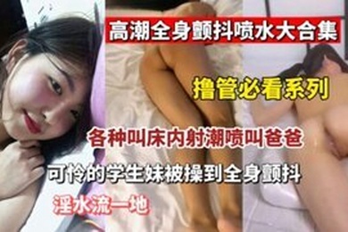 撸管必看高潮全身颤抖喷水大合集各种叫床内设潮喷叫爸爸可怜的学生妹被操