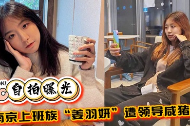 自拍曝光南京上班族姜羽妍遭领导咸猪手选择同归于尽主动约炮最后曝光