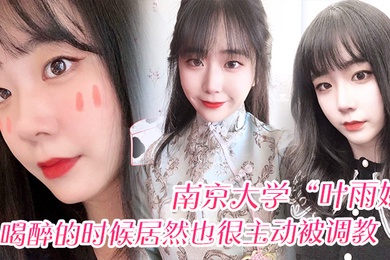 南京大学叶雨婷喝醉的时候居然也很主动被调教震碎我三观