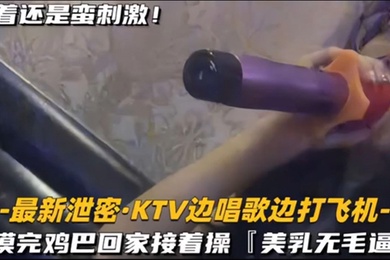 KTV精选乳无毛逼KTV边唱歌便打飞机就地干炮后还不过瘾回家后继续艹逼主打一个尽性