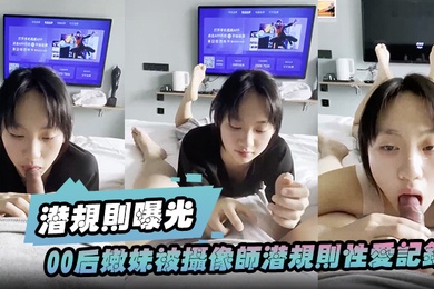 潜规则曝光00后嫩妹被摄像师潜规则性爱记录被曝光