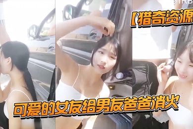 獵奇資源可愛的女友給男友爸爸消火_戶外車邊跪舔裹屌深喉口爆射嘴裡_自己在旁邊錄像看著傻笑