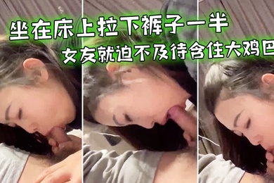 坐在床上拉下裤子一半女友就迫不及待含住大鸡巴努力吃鸡小唇舌滑上滑下_真舒服