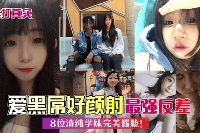 主打真实爱黑屌好颜射8位清纯学妹完美露脸最强反差