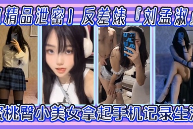 精品泄密反差婊刘孟淑自拍图影流出拿起手机记录生活蜜桃臀小美女