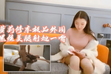 探花阿柒萝莉修车极品外围黑丝美腿射她一嘴