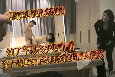 国际认证情感教授约了个黑衣少妇啪啪穿上情趣女仆装口交摸逼侧入猛操