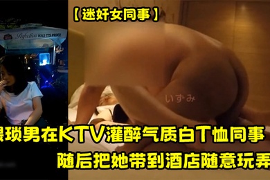 迷奸女同事猥琐男在KTV灌醉气质白T恤同事随后把她带到酒店随意玩弄