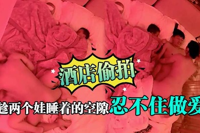 酒店偷拍趁两个娃睡着的空隙忍不住做爱