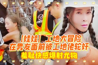 娃娃工地大冒险在男友面前被工地佬轮奸_羞耻快感爆射尤物