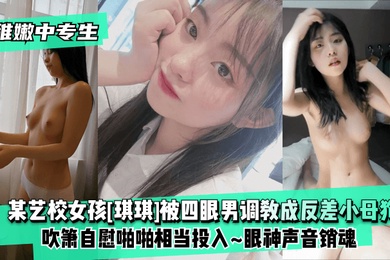 稚嫩中專生某藝校女孩琪琪被四眼男慢慢調教成反差小母狗吹簫自慰啪啪相當投入眼神聲音銷魂