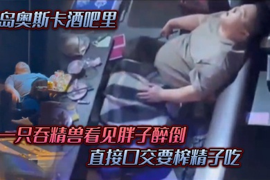 青岛.奥斯.卡酒.吧里一只吞.精兽看.见胖子醉倒直接口.交要榨精.子吃