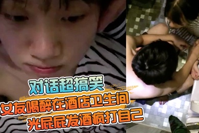 对话超搞笑小女友喝醉在酒店卫生间光屁屁发酒疯打自己好差点要了男友的小祖宗无套内射