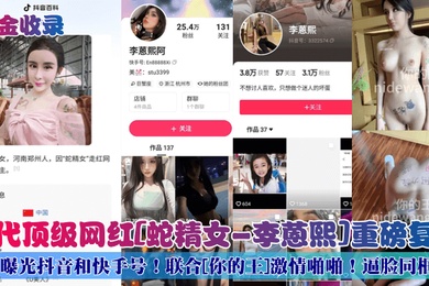 重金收录初代顶级网红蛇精女-李蒽熙重磅复出曝光抖音和快手号联合你的王激情啪啪逼脸同框