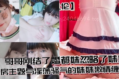 兄妹亂倫哥哥剛結了婚都妹忽略了妹妹婚房主題與淫蕩騷氣的妹妹激情纏綿口交足交激情內射至高潮