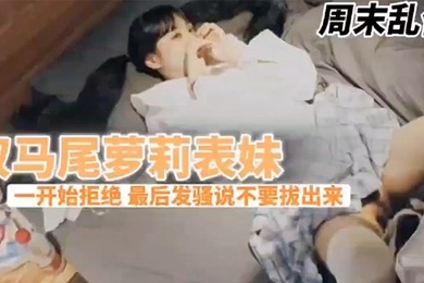 兄妹乱伦周末表妹陈爸妈不在家骚穴饥渴难耐给表哥口交欲拒还迎最后骚逼的说不要拔出来想一直肏