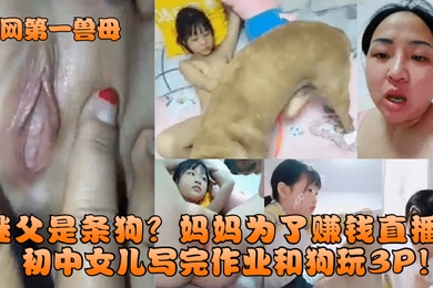 全網第一獸母繼父是條狗媽媽為了賺錢直播國中女兒寫完作業和狗玩3P
