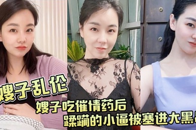 嫂子乱伦嫂子吃催情药后蹂躏的小逼被塞进大黑吊最后还被内射