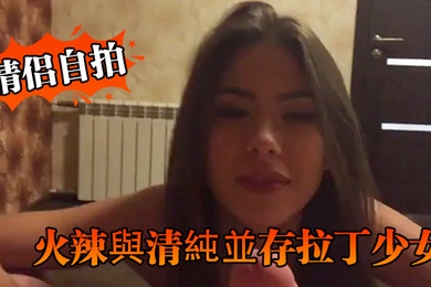 情侣自拍火辣與清純並存拉丁少女的優雅口交與淫蕩騎乘讓人硬爆