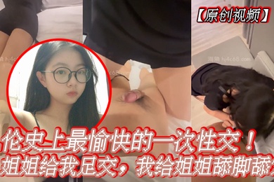 原创视频乱伦史上最愉快的一次性交姐姐给我足交我给姐姐舔脚舔穴
