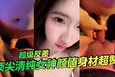 顶尖清纯女神颜值身材超赞超级反差
