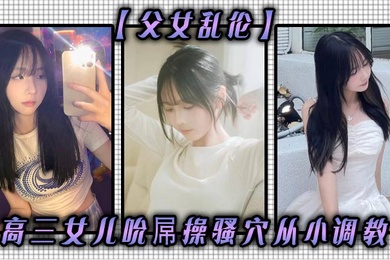 父女乱伦高三女儿吮屌操骚穴从小调教