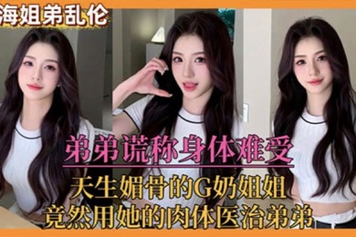 姐弟乱伦弟弟谎称身体难受天生媚骨的G奶姐姐竟然用她的肉体医治弟弟