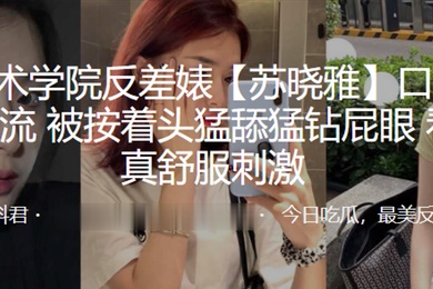 杭州艺术学院反差婊苏晓雅口爆毒龙绝技一流被按着头猛舔猛钻屁眼看着是真舒服刺激