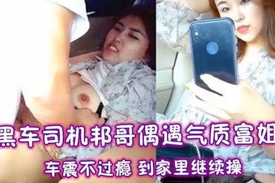黑车司机邦哥偶遇气质富姐车震不过瘾到家里继续操