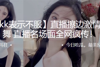 抖音kk表示不服直播擦边激情抖奶热舞直播名场面全网疯传