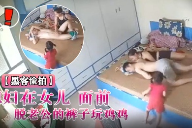 黑客入侵破解摄像头偸拍媳妇在女儿面前脱老公的裤子玩鸡鸡