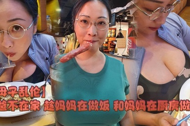 【母子乱伦】爸爸不在家 趁妈妈在做饭 和妈妈在厨房做爱