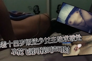 相差十四岁叛逆少女主动求破处，水花飞溅可视，叫声可射