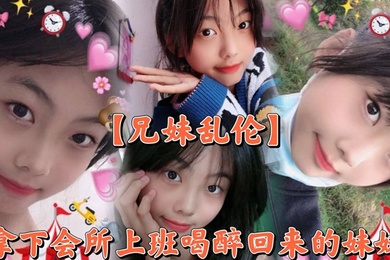 【兄妹乱伦】撑死胆大的，拿下会所上班喝醉回来的妹妹